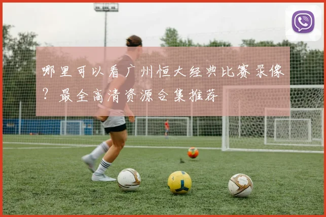 哪里可以看广州恒大经典比赛录像?最全高清资源合集推荐
