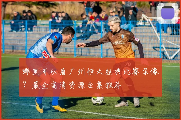 哪里可以看广州恒大经典比赛录像?最全高清资源合集推荐