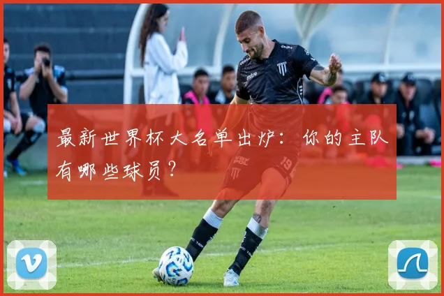 最新世界杯大名单出炉：你的主队有哪些球员？