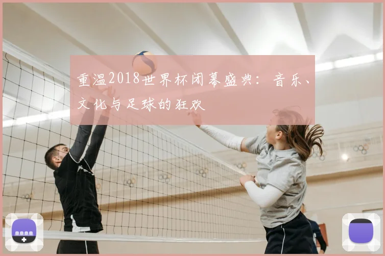 重温2018世界杯闭幕盛典：音乐、文化与足球的狂欢