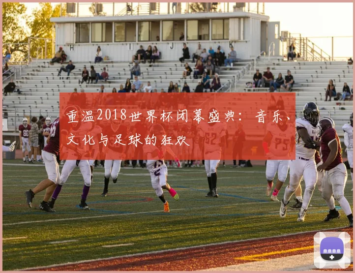 重温2018世界杯闭幕盛典：音乐、文化与足球的狂欢